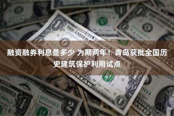 融资融券利息是多少 为期两年！青岛获批全国历史建筑保护利用试点