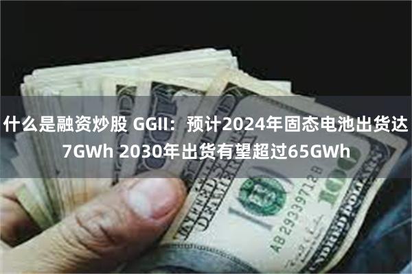什么是融资炒股 GGII：预计2024年固态电池出货达7GWh 2030年出货有望超过65GWh