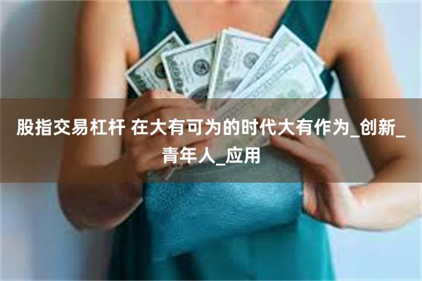 股指交易杠杆 在大有可为的时代大有作为_创新_青年人_应用