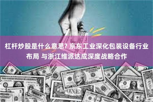 杠杆炒股是什么意思? 京东工业深化包装设备行业布局 与浙江维派达成深度战略合作