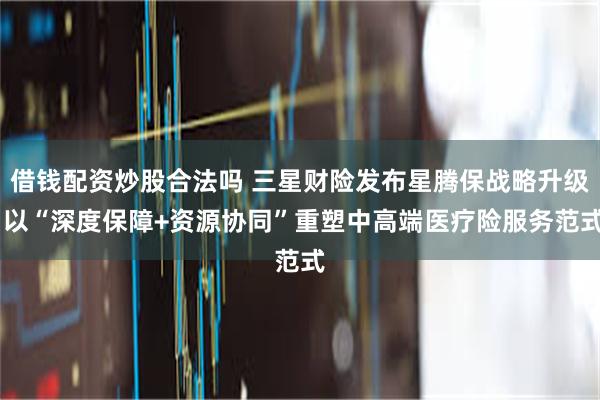 借钱配资炒股合法吗 三星财险发布星腾保战略升级 以“深度保障+资源协同”重塑中高端医疗险服务范式