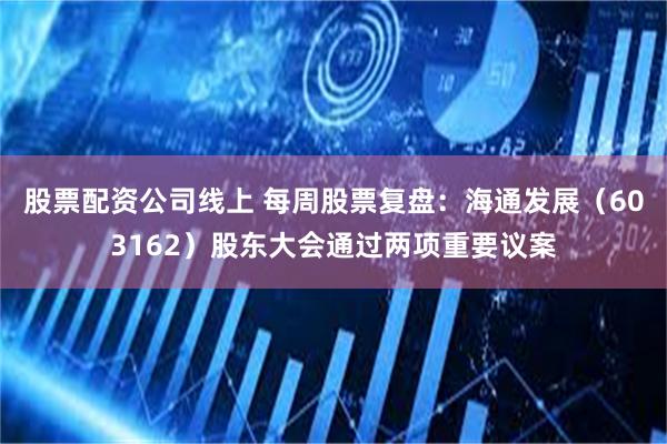 股票配资公司线上 每周股票复盘：海通发展（603162）股东大会通过两项重要议案