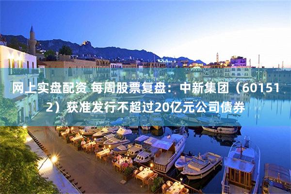 网上实盘配资 每周股票复盘：中新集团（601512）获准发行不超过20亿元公司债券