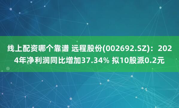 线上配资哪个靠谱 远程股份(002692.SZ)：2024年净利润同比增加37.34% 拟10股派0.2元