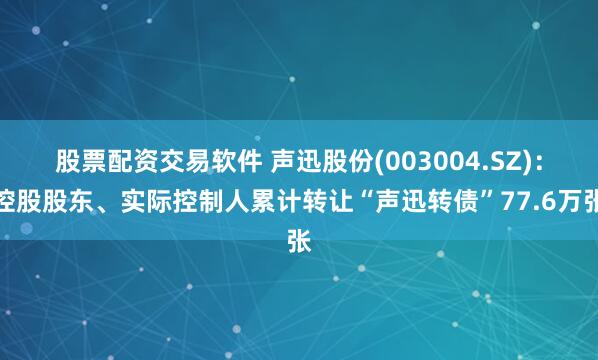 股票配资交易软件 声迅股份(003004.SZ)：控股股东、实际控制人累计转让“声迅转债”77.6万张