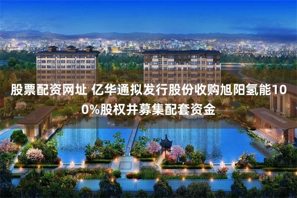 股票配资网址 亿华通拟发行股份收购旭阳氢能100%股权并募集配套资金