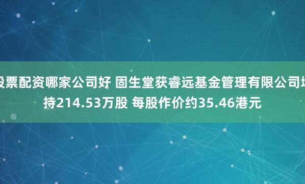 股票配资哪家公司好 固生堂获睿远基金管理有限公司增持214.53万股 每股作价约35.46港元