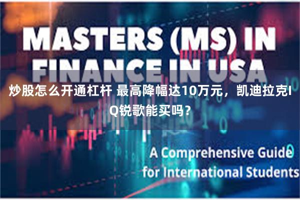 炒股怎么开通杠杆 最高降幅达10万元，凯迪拉克IQ锐歌能买吗？