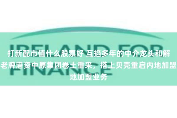 打新配市值什么股票好 互掐多年的中介龙头和解了！老牌港资中原集团卷土重来，搭上贝壳重启内地加盟业务