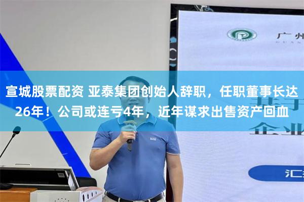 宣城股票配资 亚泰集团创始人辞职，任职董事长达26年！公司或连亏4年，近年谋求出售资产回血