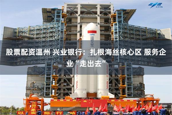 股票配资温州 兴业银行：扎根海丝核心区 服务企业“走出去”