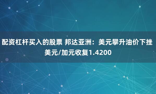 配资杠杆买入的股票 邦达亚洲：美元攀升油价下挫 美元/加元收复1.4200