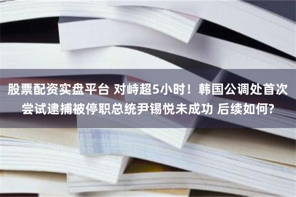 股票配资实盘平台 对峙超5小时！韩国公调处首次尝试逮捕被停职总统尹锡悦未成功 后续如何?