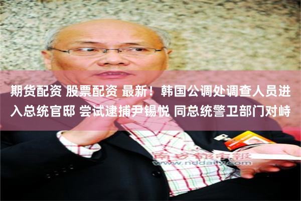 期货配资 股票配资 最新！韩国公调处调查人员进入总统官邸 尝试逮捕尹锡悦 同总统警卫部门对峙