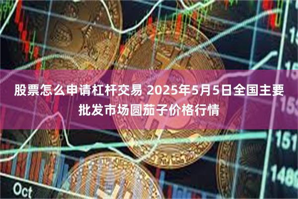 股票怎么申请杠杆交易 2025年5月5日全国主要批发市场圆茄子价格行情