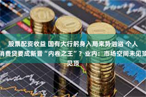 股票配资收益 国有大行躬身入局来势汹汹 个人消费贷要成新晋“内卷之王”？业内：市场空间未见顶
