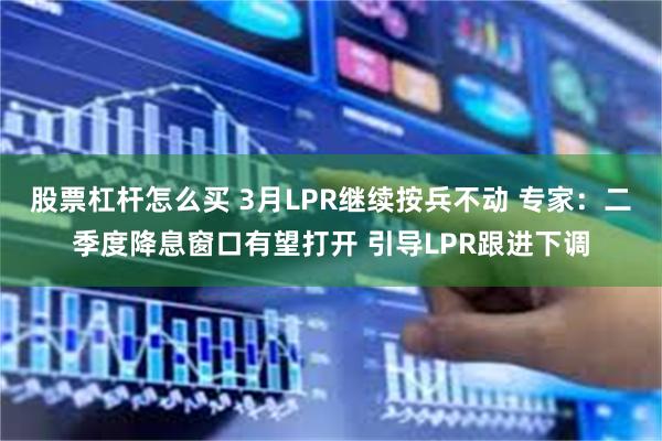 股票杠杆怎么买 3月LPR继续按兵不动 专家：二季度降息窗口有望打开 引导LPR跟进下调