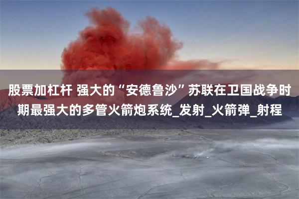 股票加杠杆 强大的“安德鲁沙”苏联在卫国战争时期最强大的多管火箭炮系统_发射_火箭弹_射程