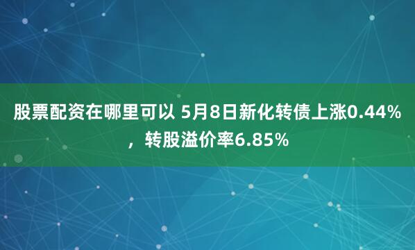 股票配资在哪里可以 5月8日新化转债上涨0.44%，转股溢价率6.85%