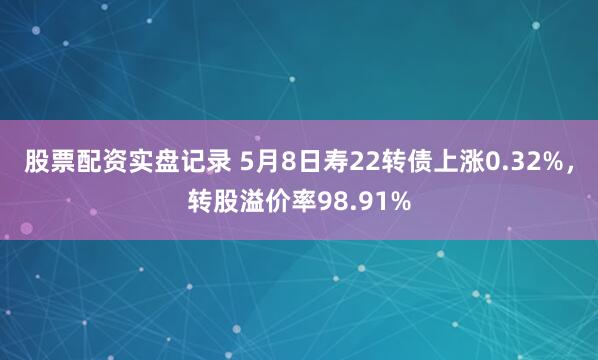 股票配资实盘记录 5月8日寿22转债上涨0.32%，转股溢价率98.91%