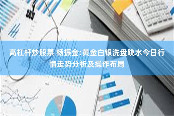 高杠杆炒股票 杨振金:黄金白银洗盘跳水今日行情走势分析及操作布局