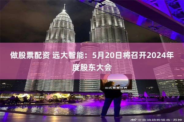 做股票配资 远大智能：5月20日将召开2024年度股东大会