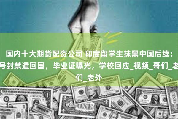 国内十大期货配资公司 印度留学生抹黑中国后续：账号封禁遣回国，毕业证曝光，学校回应_视频_哥们_老外
