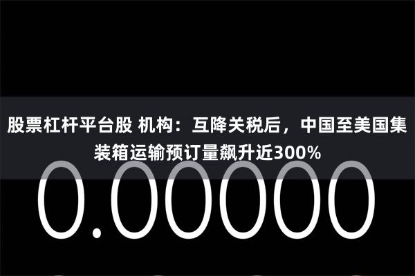 股票杠杆平台股 机构：互降关税后，中国至美国集装箱运输预订量飙升近300%