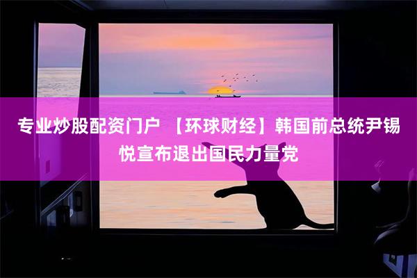专业炒股配资门户 【环球财经】韩国前总统尹锡悦宣布退出国民力量党