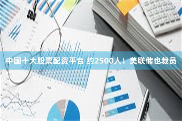 中国十大股票配资平台 约2500人！美联储也裁员