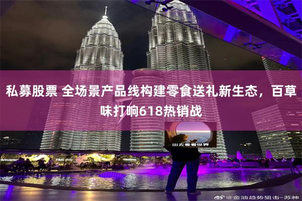 私募股票 全场景产品线构建零食送礼新生态，百草味打响618热销战