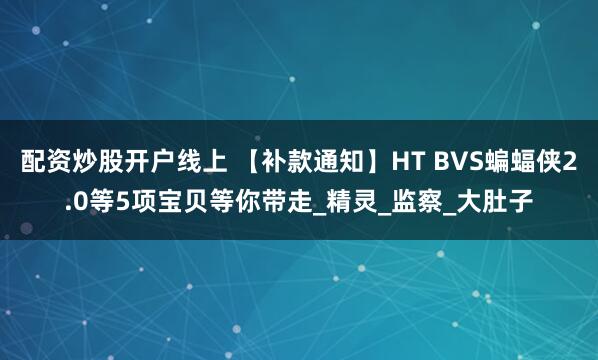 配资炒股开户线上 【补款通知】HT BVS蝙蝠侠2.0等5项宝贝等你带走_精灵_监察_大肚子