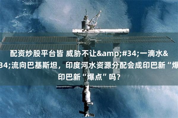 配资炒股平台皆 威胁不让&#34;一滴水&#34;流向巴基斯坦，印度河水资源分配会成印巴新“爆点”吗？