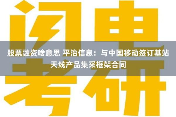 股票融资啥意思 平治信息：与中国移动签订基站天线产品集采框架合同