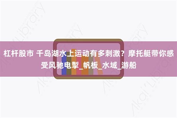 杠杆股市 千岛湖水上运动有多刺激？摩托艇带你感受风驰电掣_帆板_水域_游船