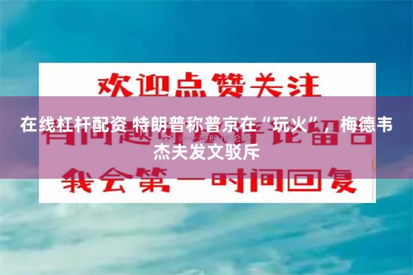 在线杠杆配资 特朗普称普京在“玩火”，梅德韦杰夫发文驳斥