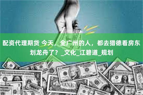 配资代理期货 今天，全广州的人，都去猎德看房东划龙舟了？_文化_江碧道_规划