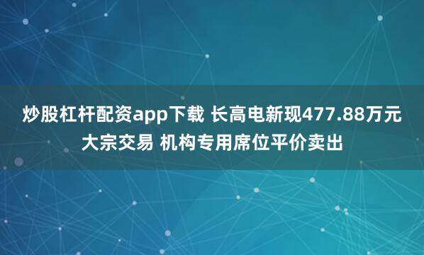 炒股杠杆配资app下载 长高电新现477.88万元大宗交易 机构专用席位平价卖出