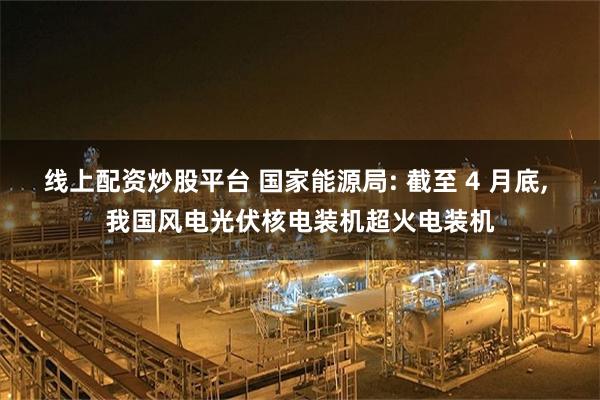 线上配资炒股平台 国家能源局: 截至 4 月底, 我国风电光伏核电装机超火电装机