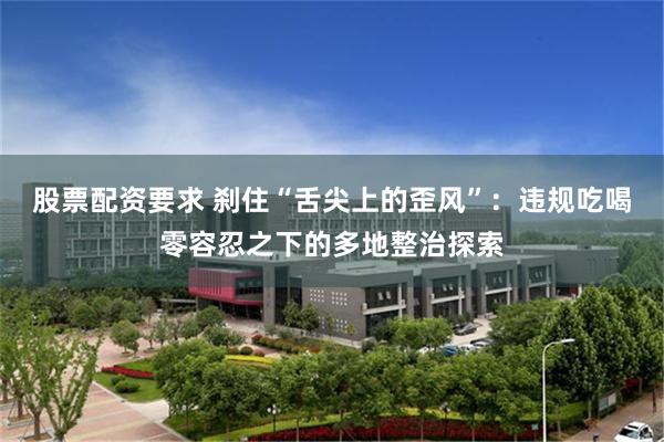 股票配资要求 刹住“舌尖上的歪风”：违规吃喝零容忍之下的多地整治探索
