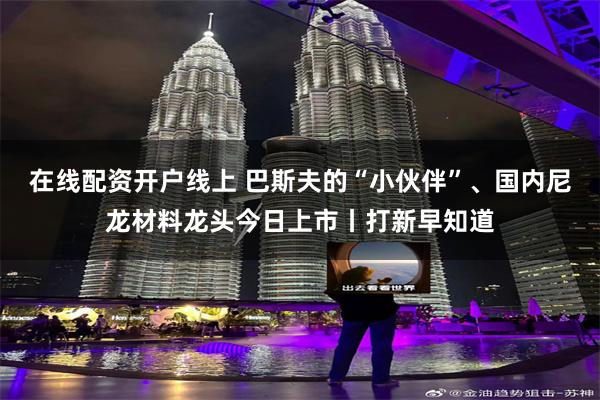 在线配资开户线上 巴斯夫的“小伙伴”、国内尼龙材料龙头今日上市丨打新早知道