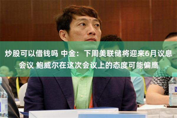 炒股可以借钱吗 中金：下周美联储将迎来6月议息会议 鲍威尔在这次会议上的态度可能偏鹰