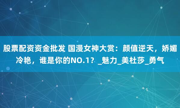 股票配资资金批发 国漫女神大赏：颜值逆天，娇媚冷艳，谁是你的NO.1？_魅力_美杜莎_勇气