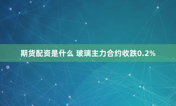 期货配资是什么 玻璃主力合约收跌0.2%