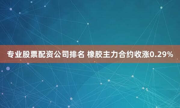 专业股票配资公司排名 橡胶主力合约收涨0.29%