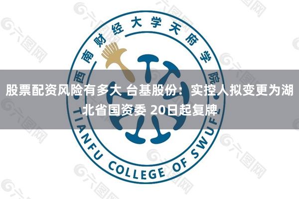 股票配资风险有多大 台基股份：实控人拟变更为湖北省国资委 20日起复牌