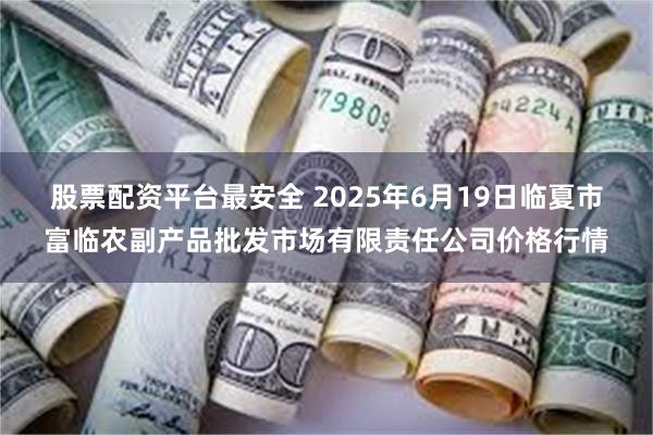 股票配资平台最安全 2025年6月19日临夏市富临农副产品批发市场有限责任公司价格行情