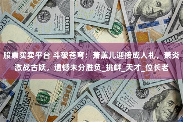 股票买卖平台 斗破苍穹：萧薰儿迎接成人礼，萧炎激战古妖，遗憾未分胜负_挑衅_天才_位长老