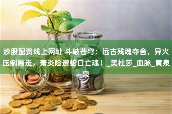 炒股配资线上网址 斗破苍穹：远古残魂夺舍，异火压制暴走，萧炎险遭蛇口亡魂！_美杜莎_血脉_黄泉