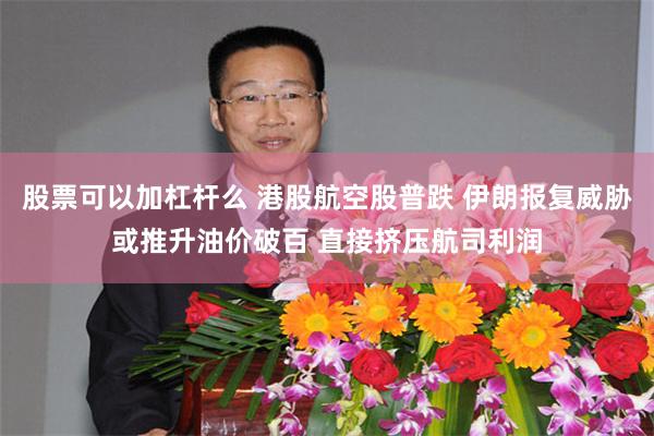 股票可以加杠杆么 港股航空股普跌 伊朗报复威胁或推升油价破百 直接挤压航司利润